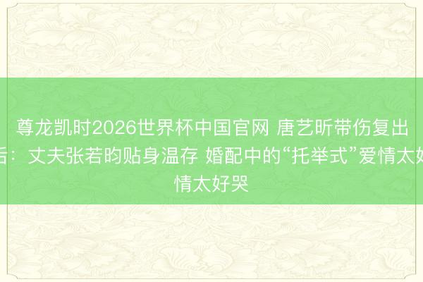 尊龙凯时2026世界杯中国官网 唐艺昕带伤复出背后：丈夫张若昀贴身温存 婚配中的“托举式”爱情太好哭