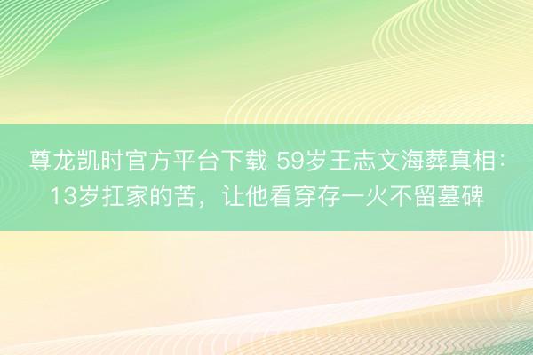 尊龙凯时官方平台下载 59岁王志文海葬真相：13岁扛家的苦，让他看穿存一火不留墓碑