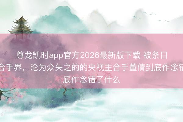 尊龙凯时app官方2026最新版下载 被条目滚出主合手界，沦为众矢之的的央视主合手董倩到底作念错了什么