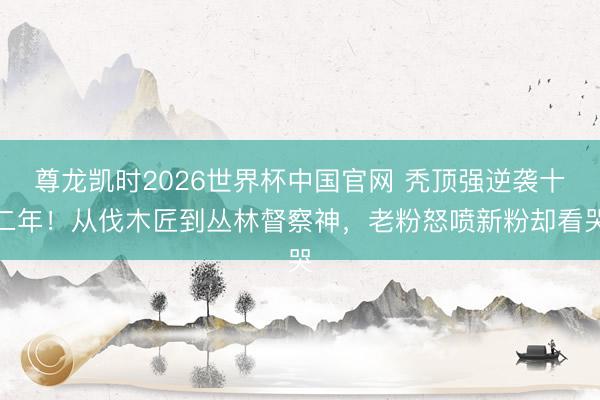 尊龙凯时2026世界杯中国官网 秃顶强逆袭十二年！从伐木匠到丛林督察神，老粉怒喷新粉却看哭