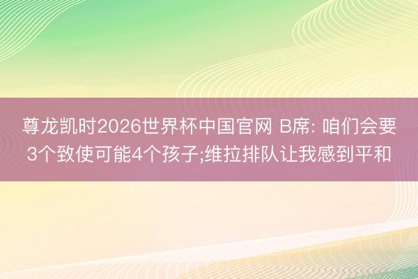 尊龙凯时2026世界杯中国官网 B席: 咱们会要3个致使可能4个孩子;维拉排队让我感到平和