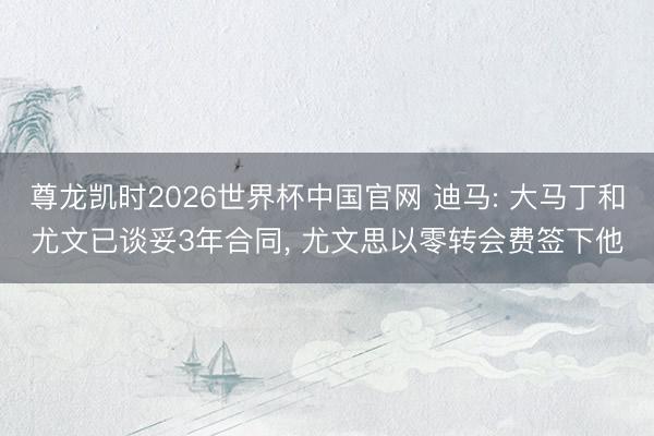 尊龙凯时2026世界杯中国官网 迪马: 大马丁和尤文已谈妥3年合同, 尤文思以零转会费签下他