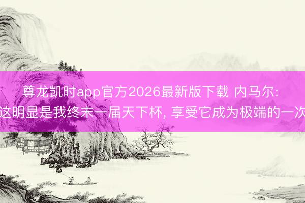 尊龙凯时app官方2026最新版下载 内马尔: 这明显是我终末一届天下杯， 享受它成为极端的一次