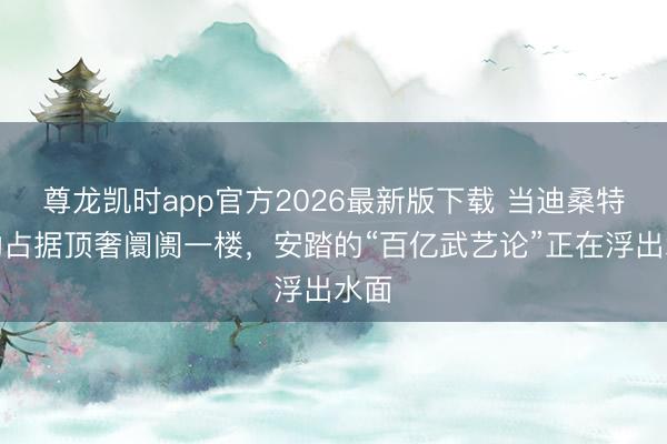 尊龙凯时app官方2026最新版下载 当迪桑特开动占据顶奢阛阓一楼，安踏的“百亿武艺论”正在浮出水面