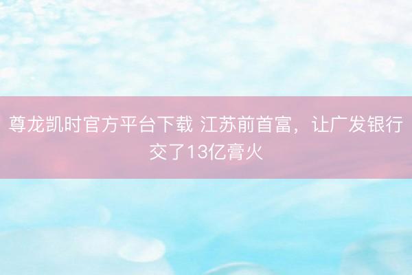 尊龙凯时官方平台下载 江苏前首富，让广发银行交了13亿膏火