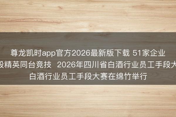尊龙凯时app官方2026最新版下载 51家企业155名酒业手段精英同台竞技  2026年四川省白酒行业员工手段大赛在绵竹举行