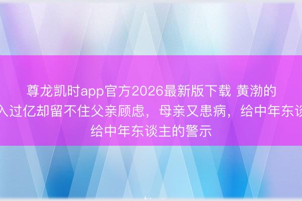 尊龙凯时app官方2026最新版下载 黄渤的无奈：年入过亿却留不住父亲顾虑，母亲又患病，给中年东谈主的警示
