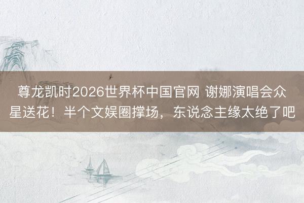 尊龙凯时2026世界杯中国官网 谢娜演唱会众星送花！半个文娱圈撑场，东说念主缘太绝了吧