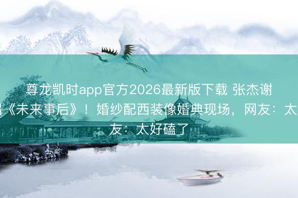 尊龙凯时app官方2026最新版下载 张杰谢娜齐唱《未来事后》！婚纱配西装像婚典现场，网友：太好磕了