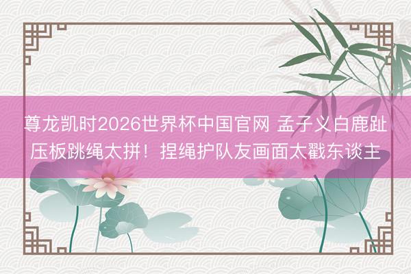 尊龙凯时2026世界杯中国官网 孟子义白鹿趾压板跳绳太拼！捏绳护队友画面太戳东谈主