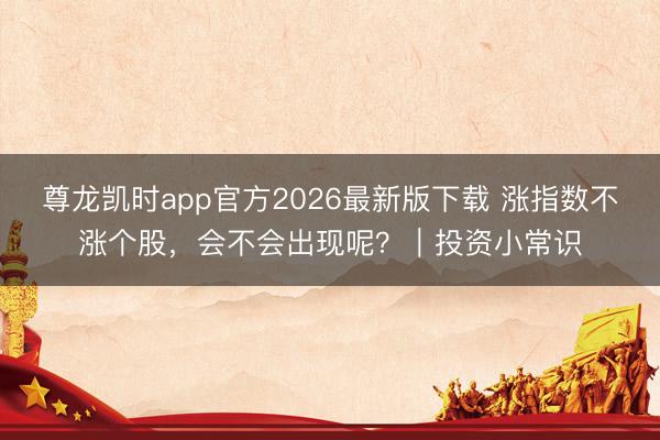 尊龙凯时app官方2026最新版下载 涨指数不涨个股，会不会出现呢？｜投资小常识