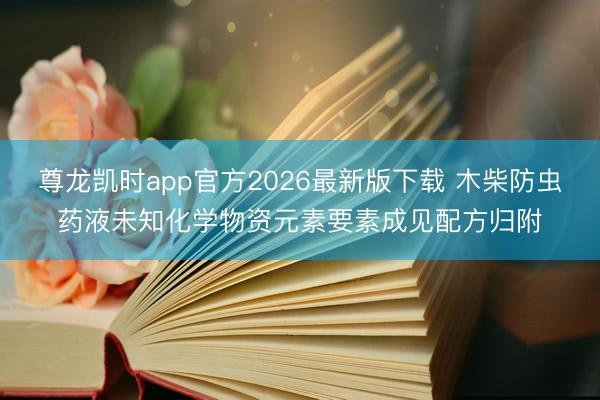 尊龙凯时app官方2026最新版下载 木柴防虫药液未知化学物资元素要素成见配方归附