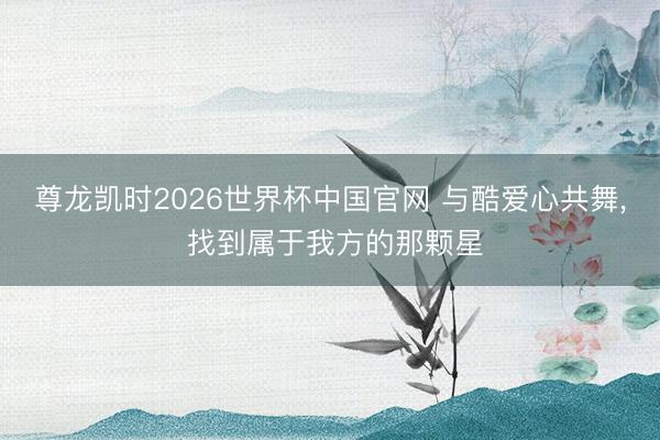 尊龙凯时2026世界杯中国官网 与酷爱心共舞， 找到属于我方的那颗星