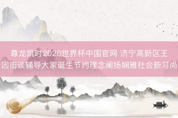 尊龙凯时2026世界杯中国官网 济宁高新区王因街谈辅导大家诞生节约理念阐扬娴雅社会新习尚