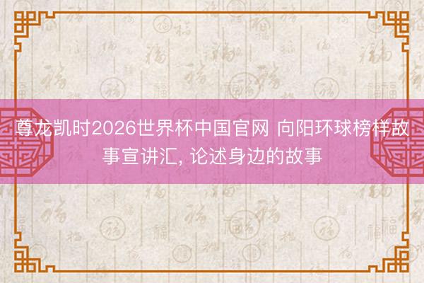 尊龙凯时2026世界杯中国官网 向阳环球榜样故事宣讲汇， 论述身边的故事
