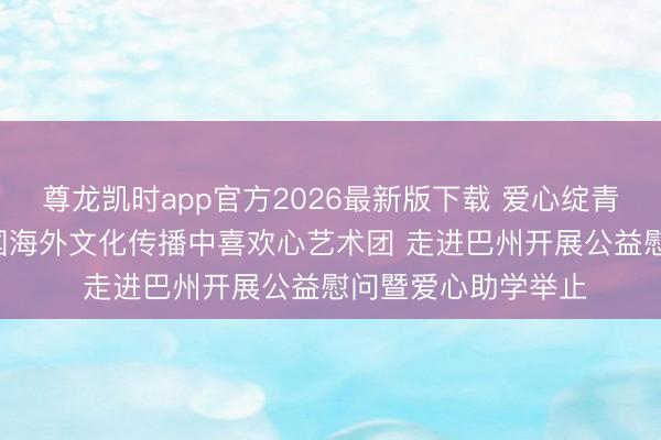 尊龙凯时app官方2026最新版下载 爱心绽青春 文化润边域 中国海外文化传播中喜欢心艺术团 走进巴州开展公益慰问暨爱心助学举止