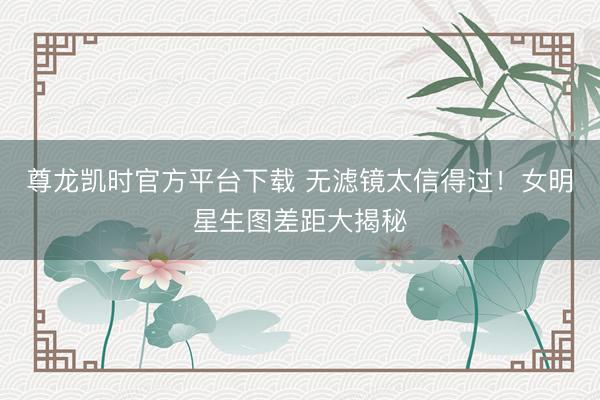 尊龙凯时官方平台下载 无滤镜太信得过！女明星生图差距大揭秘