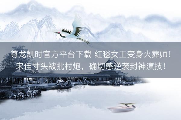 尊龙凯时官方平台下载 红毯女王变身火葬师！宋佳寸头被批村炮，确切感逆袭封神演技！