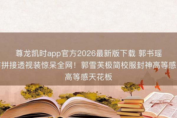 尊龙凯时app官方2026最新版下载 郭书瑶三块布拼接透视装惊呆全网！郭雪芙极简校服封神高等感天花板