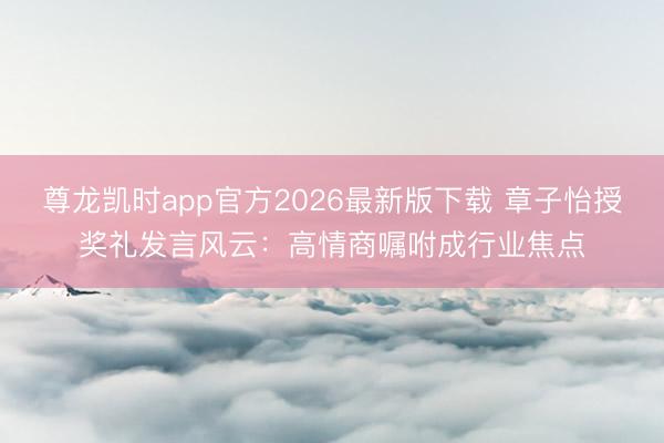 尊龙凯时app官方2026最新版下载 章子怡授奖礼发言风云:高情商嘱咐成行业焦点