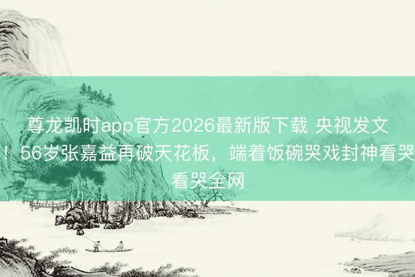 尊龙凯时app官方2026最新版下载 央视发文怒赞！56岁张嘉益再破天花板，端着饭碗哭戏封神看哭全网