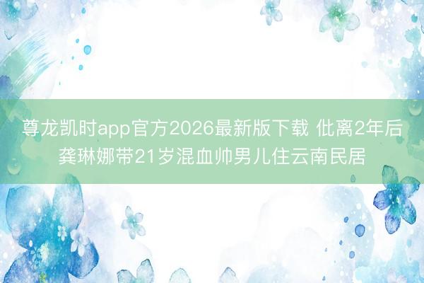 尊龙凯时app官方2026最新版下载 仳离2年后龚琳娜带21岁混血帅男儿住云南民居