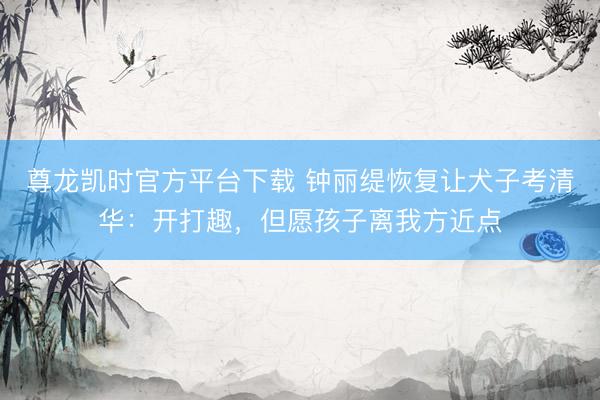 尊龙凯时官方平台下载 钟丽缇恢复让犬子考清华：开打趣，但愿孩子离我方近点