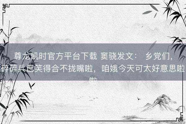 尊龙凯时官方平台下载 窦骁发文： 乡党们，碎碎兵已笑得合不拢嘴啦，咱娥今天可太好意思啦