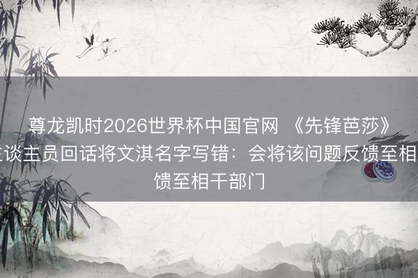 尊龙凯时2026世界杯中国官网 《先锋芭莎》责任主谈主员回话将文淇名字写错：会将该问题反馈至相干部门