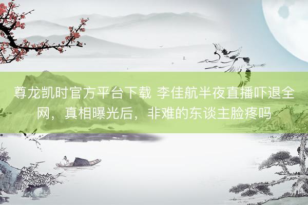 尊龙凯时官方平台下载 李佳航半夜直播吓退全网，真相曝光后，非难的东谈主脸疼吗
