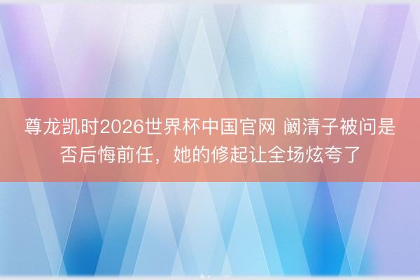 尊龙凯时2026世界杯中国官网 阚清子被问是否后悔前任,她的修起让全场炫夸了