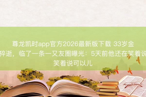 尊龙凯时app官方2026最新版下载 33岁金泽家中猝逝,临了一条一又友圈曝光:5天前他还在笑着说可以儿