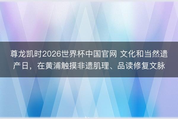 尊龙凯时2026世界杯中国官网 文化和当然遗产日，在黄浦触摸非遗肌理、品读修复文脉