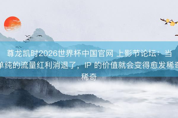 尊龙凯时2026世界杯中国官网 上影节论坛：当单纯的流量红利消退了，IP 的价值就会变得愈发稀奇