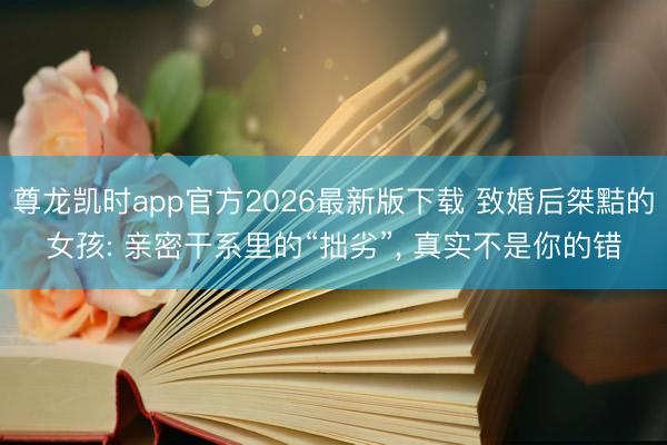 尊龙凯时app官方2026最新版下载 致婚后桀黠的女孩: 亲密干系里的“拙劣”, 真实不是你的错
