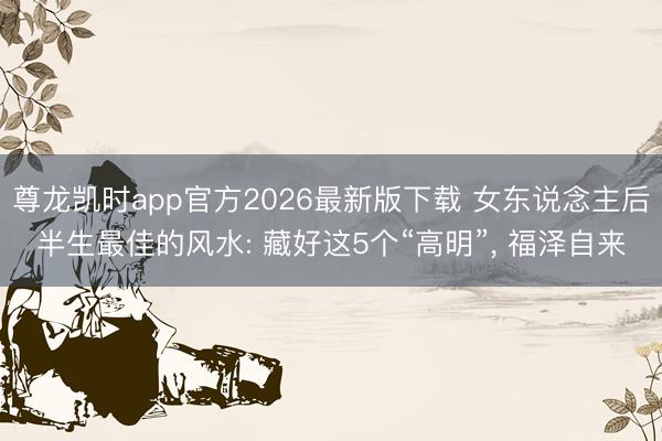 尊龙凯时app官方2026最新版下载 女东说念主后半生最佳的风水: 藏好这5个“高明”， 福泽自来