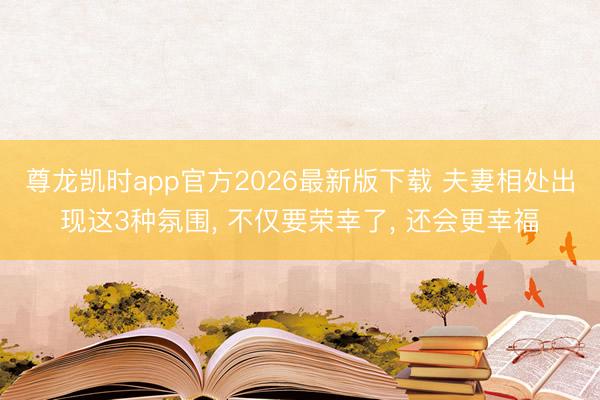 尊龙凯时app官方2026最新版下载 夫妻相处出现这3种氛围, 不仅要荣幸了, 还会更幸福