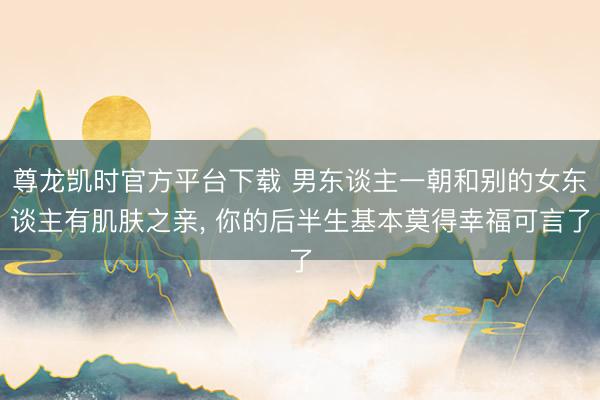 尊龙凯时官方平台下载 男东谈主一朝和别的女东谈主有肌肤之亲， 你的后半生基本莫得幸福可言了