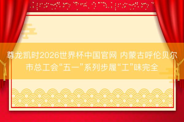 尊龙凯时2026世界杯中国官网 内蒙古呼伦贝尔市总工会“五一”系列步履“工”味完全