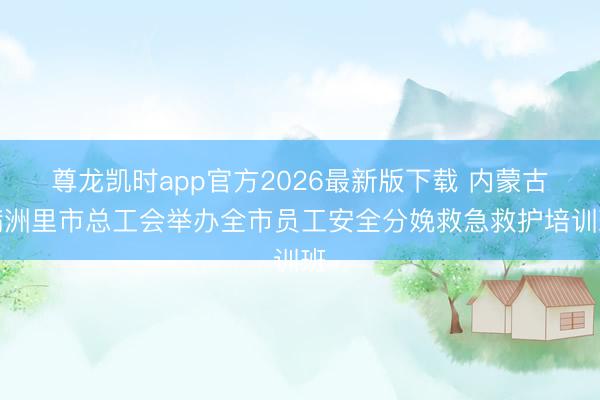 尊龙凯时app官方2026最新版下载 内蒙古满洲里市总工会举办全市员工安全分娩救急救护培训班