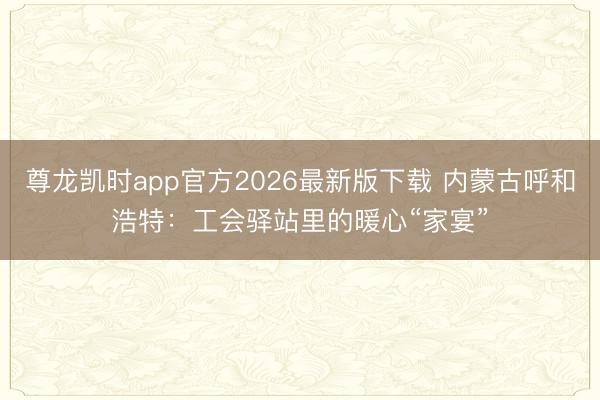 尊龙凯时app官方2026最新版下载 内蒙古呼和浩特：工会驿站里的暖心“家宴”