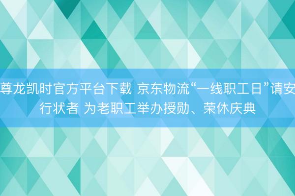 尊龙凯时官方平台下载 京东物流“一线职工日”请安行状者 为老职工举办授勋、荣休庆典