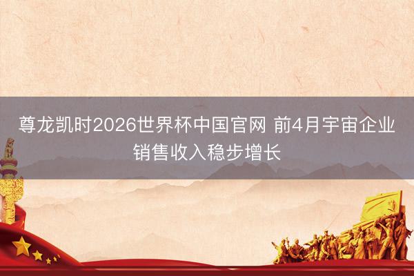 尊龙凯时2026世界杯中国官网 前4月宇宙企业销售收入稳步增长