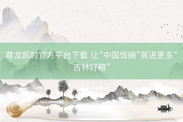 尊龙凯时官方平台下载 让“中国饭碗”装进更多“吉林好粮”