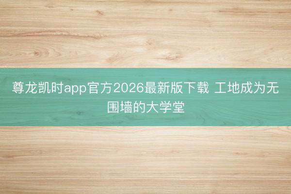 尊龙凯时app官方2026最新版下载 工地成为无围墙的大学堂