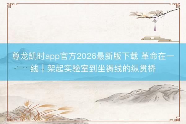 尊龙凯时app官方2026最新版下载 革命在一线｜架起实验室到坐褥线的纵贯桥