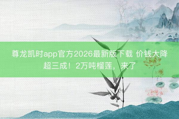 尊龙凯时app官方2026最新版下载 价钱大降超三成！2万吨榴莲，来了