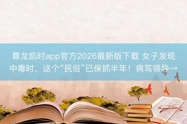 尊龙凯时app官方2026最新版下载 女子发现中毒时，这个“民俗”已保抓半年！病笃领导→