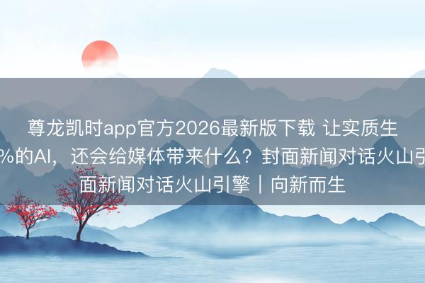 尊龙凯时app官方2026最新版下载 让实质生成后果升迁60%的AI,还会给媒体带来什么?封面新闻对话火山引擎|向新而生