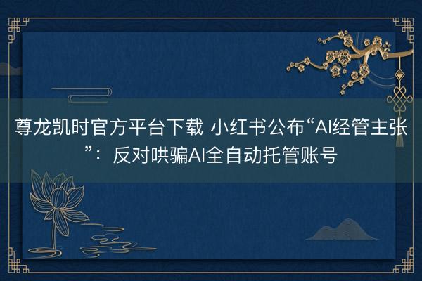 尊龙凯时官方平台下载 小红书公布“AI经管主张”：反对哄骗AI全自动托管账号